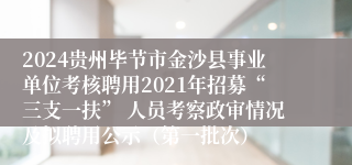 2024贵州毕节市金沙县事业单位考核聘用2021年招募“三支一扶” 人员考察政审情况及拟聘用公示（第一批次）