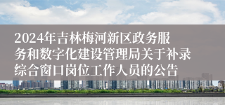 2024年吉林梅河新区政务服务和数字化建设管理局关于补录综合窗口岗位工作人员的公告