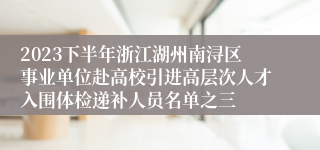 2023下半年浙江湖州南浔区事业单位赴高校引进高层次人才入围体检递补人员名单之三