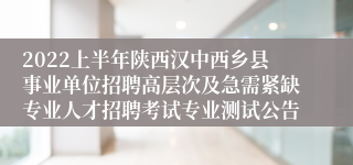 2022上半年陕西汉中西乡县事业单位招聘高层次及急需紧缺专业人才招聘考试专业测试公告