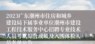 2023广东潮州市住房和城乡建设局下属事业单位潮州市建设工程技术服务中心招聘专业技术人员考试综合成绩及入围体检人员名单公告