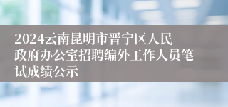 2024云南昆明市晋宁区人民政府办公室招聘编外工作人员笔试成绩公示