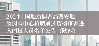 2024中国地质调查局西安地质调查中心招聘通过资格审查进入面试人员名单公告（陕西）