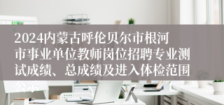 2024内蒙古呼伦贝尔市根河市事业单位教师岗位招聘专业测试成绩、总成绩及进入体检范围公示