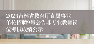 2023吉林省教育厅直属事业单位招聘9号公告非专业教师岗位考试成绩公示