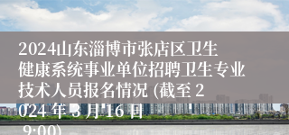 2024山东淄博市张店区卫生健康系统事业单位招聘卫生专业技术人员报名情况 (截至 2024 年 3 月 16 日 9:00)