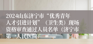 2024山东济宁市“优秀青年人才引进计划”（卫生类）现场资格审查通过人员名单（济宁市第一人民医院）