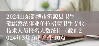 2024山东淄博市沂源县卫生健康系统事业单位招聘卫生专业技术人员报名人数统计（截止2024年3月16日上午10点）