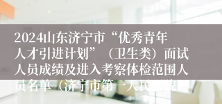 2024山东济宁市“优秀青年人才引进计划”（卫生类）面试人员成绩及进入考察体检范围人员名单（济宁市第一人民医院）