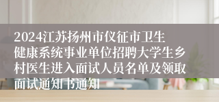 2024江苏扬州市仪征市卫生健康系统事业单位招聘大学生乡村医生进入面试人员名单及领取面试通知书通知