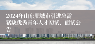 2024年山东肥城市引进急需紧缺优秀青年人才初试、面试公告 