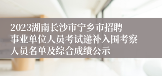 2023湖南长沙市宁乡市招聘事业单位人员考试递补入围考察人员名单及综合成绩公示