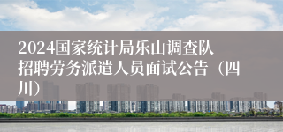 2024国家统计局乐山调查队招聘劳务派遣人员面试公告（四川）