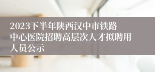 2023下半年陕西汉中市铁路中心医院招聘高层次人才拟聘用人员公示