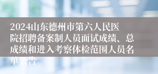 2024山东德州市第六人民医院招聘备案制人员面试成绩、总成绩和进入考察体检范围人员名单公告