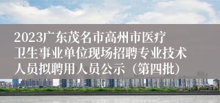 2023广东茂名市高州市医疗卫生事业单位现场招聘专业技术人员拟聘用人员公示（第四批）