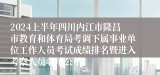 2024上半年四川内江市隆昌市教育和体育局考调下属事业单位工作人员考试成绩排名暨进入考察人员名单公示