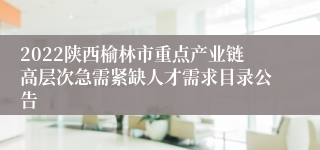 2022陕西榆林市重点产业链高层次急需紧缺人才需求目录公告