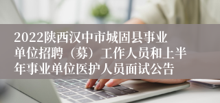 2022陕西汉中市城固县事业单位招聘（募）工作人员和上半年事业单位医护人员面试公告