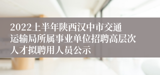 2022上半年陕西汉中市交通运输局所属事业单位招聘高层次人才拟聘用人员公示