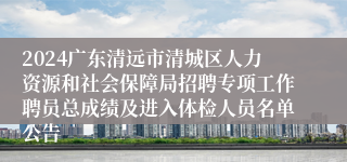 2024广东清远市清城区人力资源和社会保障局招聘专项工作聘员总成绩及进入体检人员名单公告