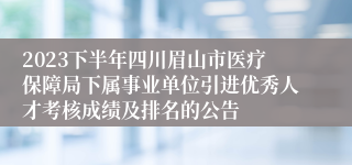 2023下半年四川眉山市医疗保障局下属事业单位引进优秀人才考核成绩及排名的公告