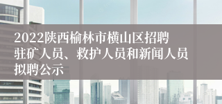 2022陕西榆林市横山区招聘驻矿人员、救护人员和新闻人员拟聘公示
