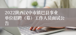2022陕西汉中市镇巴县事业单位招聘（募）工作人员面试公告