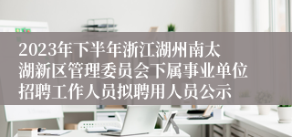 2023年下半年浙江湖州南太湖新区管理委员会下属事业单位招聘工作人员拟聘用人员公示