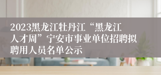 2023黑龙江牡丹江“黑龙江人才周”宁安市事业单位招聘拟聘用人员名单公示