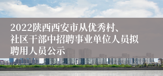 2022陕西西安市从优秀村、社区干部中招聘事业单位人员拟聘用人员公示