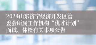 2024山东济宁经济开发区管委会所属工作机构“优才计划”面试、体检有关事项公告
