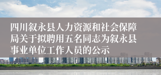 四川叙永县人力资源和社会保障局关于拟聘用五名同志为叙永县事业单位工作人员的公示