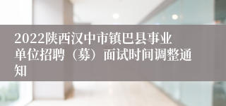 2022陕西汉中市镇巴县事业单位招聘（募）面试时间调整通知