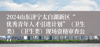 2024山东济宁太白湖新区“优秀青年人才引进计划”（卫生类）（卫生类）现场资格审查公告