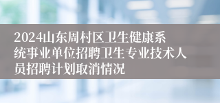 2024山东周村区卫生健康系统事业单位招聘卫生专业技术人员招聘计划取消情况