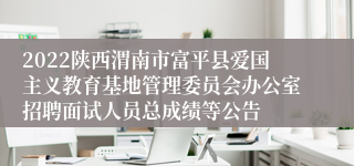 2022陕西渭南市富平县爱国主义教育基地管理委员会办公室招聘面试人员总成绩等公告