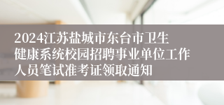 2024江苏盐城市东台市卫生健康系统校园招聘事业单位工作人员笔试准考证领取通知