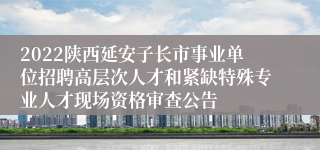 2022陕西延安子长市事业单位招聘高层次人才和紧缺特殊专业人才现场资格审查公告