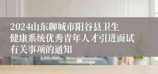 2024山东聊城市阳谷县卫生健康系统优秀青年人才引进面试有关事项的通知