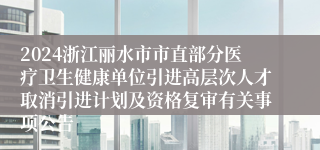 2024浙江丽水市市直部分医疗卫生健康单位引进高层次人才取消引进计划及资格复审有关事项公告