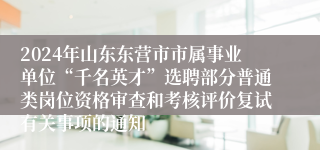 2024年山东东营市市属事业单位“千名英才”选聘部分普通类岗位资格审查和考核评价复试有关事项的通知