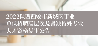 2022陕西西安市新城区事业单位招聘高层次及紧缺特殊专业人才资格复审公告