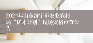2024年山东济宁市农业农村局“优才计划”现场资格审查公告