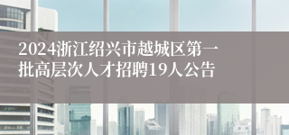 2024浙江绍兴市越城区第一批高层次人才招聘19人公告