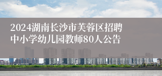 2024湖南长沙市芙蓉区招聘中小学幼儿园教师80人公告