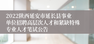 2022陕西延安市延长县事业单位招聘高层次人才和紧缺特殊专业人才笔试公告