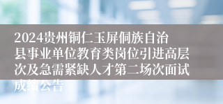 2024贵州铜仁玉屏侗族自治县事业单位教育类岗位引进高层次及急需紧缺人才第二场次面试成绩公告