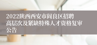 2022陕西西安市阎良区招聘高层次及紧缺特殊人才资格复审公告