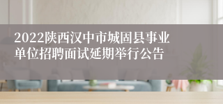 2022陕西汉中市城固县事业单位招聘面试延期举行公告